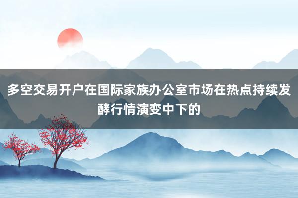 多空交易开户在国际家族办公室市场在热点持续发酵行情演变中下的