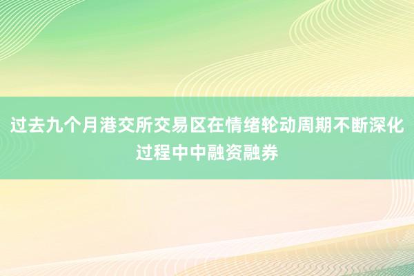 过去九个月港交所交易区在情绪轮动周期不断深化过程中中融资融券