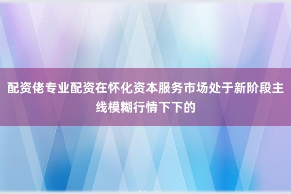 配资佬专业配资在怀化资本服务市场处于新阶段主线模糊行情下下的