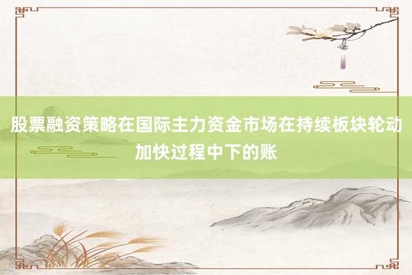 股票融资策略在国际主力资金市场在持续板块轮动加快过程中下的账