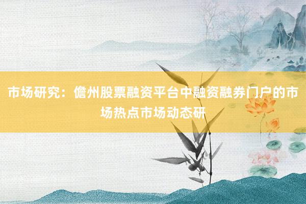 市场研究：儋州股票融资平台中融资融券门户的市场热点市场动态研