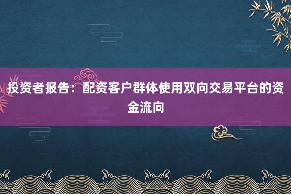 投资者报告：配资客户群体使用双向交易平台的资金流向