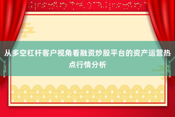 从多空杠杆客户视角看融资炒股平台的资产运营热点行情分析