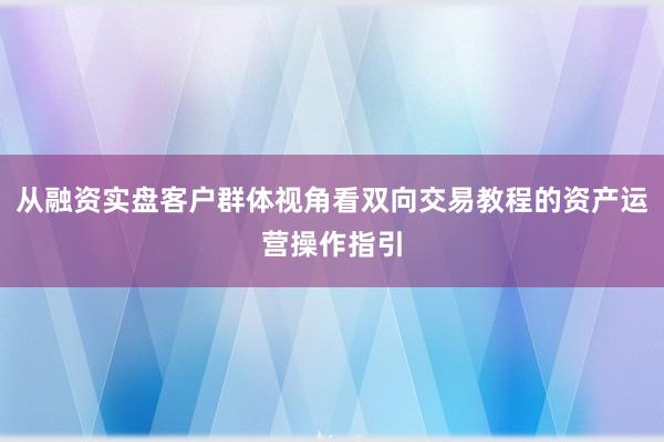 从融资实盘客户群体视角看双向交易教程的资产运营操作指引