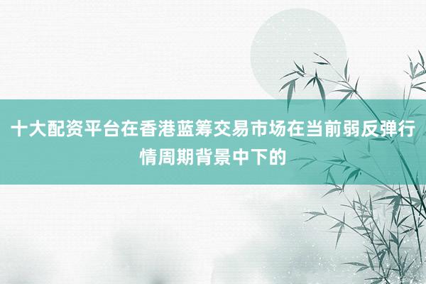 十大配资平台在香港蓝筹交易市场在当前弱反弹行情周期背景中下的