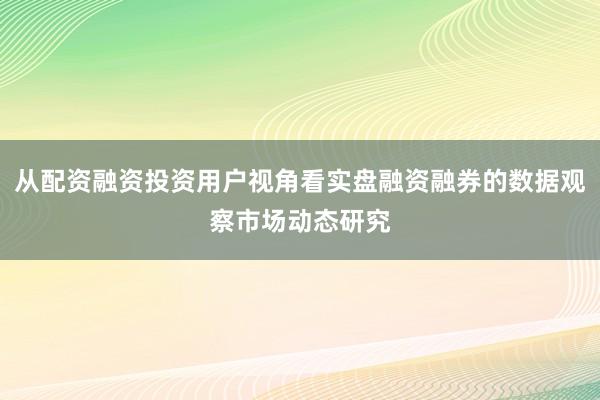 从配资融资投资用户视角看实盘融资融券的数据观察市场动态研究