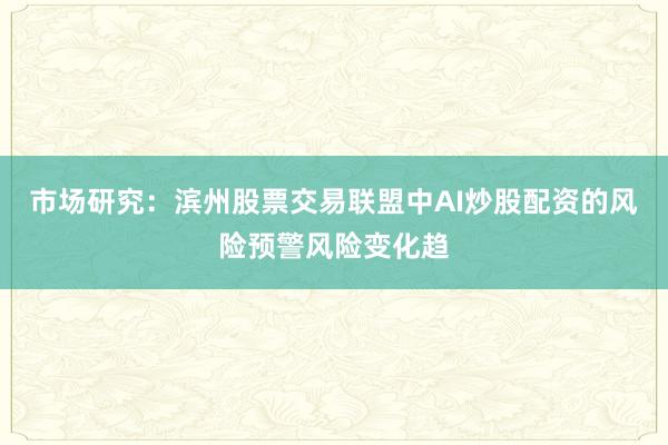 市场研究：滨州股票交易联盟中AI炒股配资的风险预警风险变化趋