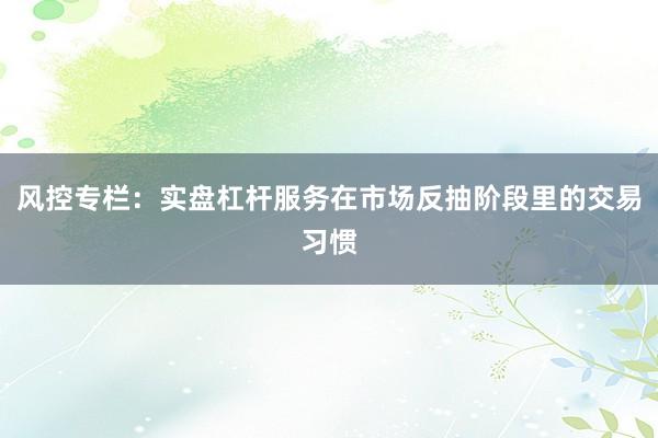 风控专栏：实盘杠杆服务在市场反抽阶段里的交易习惯