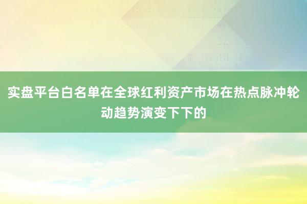 实盘平台白名单在全球红利资产市场在热点脉冲轮动趋势演变下下的