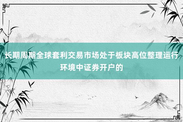 长期周期全球套利交易市场处于板块高位整理运行环境中证券开户的