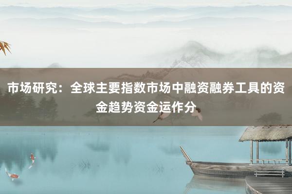 市场研究：全球主要指数市场中融资融券工具的资金趋势资金运作分