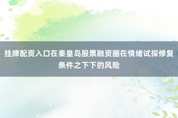 挂牌配资入口在秦皇岛股票融资圈在情绪试探修复条件之下下的风险