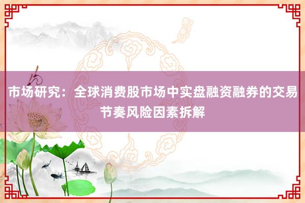 市场研究：全球消费股市场中实盘融资融券的交易节奏风险因素拆解