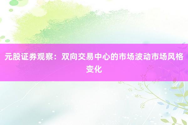 元股证券观察：双向交易中心的市场波动市场风格变化