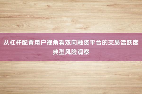 从杠杆配置用户视角看双向融资平台的交易活跃度典型风险观察