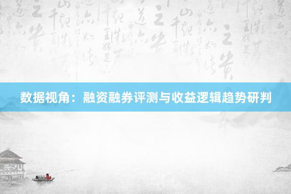 数据视角：融资融券评测与收益逻辑趋势研判
