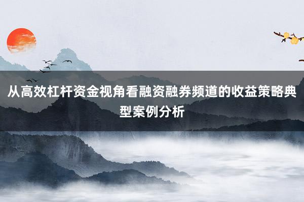 从高效杠杆资金视角看融资融券频道的收益策略典型案例分析
