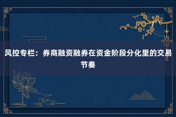 风控专栏：券商融资融券在资金阶段分化里的交易节奏