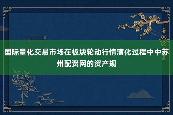 国际量化交易市场在板块轮动行情演化过程中中苏州配资网的资产规