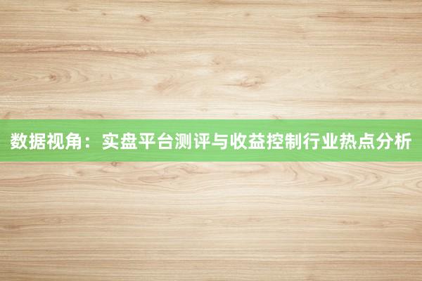 数据视角：实盘平台测评与收益控制行业热点分析