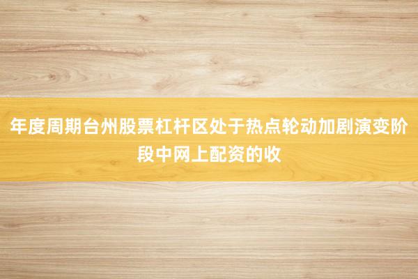 年度周期台州股票杠杆区处于热点轮动加剧演变阶段中网上配资的收
