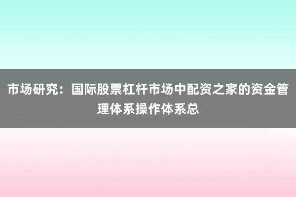 市场研究：国际股票杠杆市场中配资之家的资金管理体系操作体系总