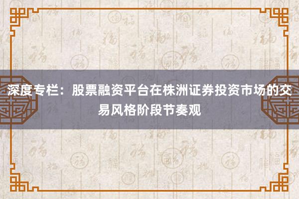 深度专栏：股票融资平台在株洲证券投资市场的交易风格阶段节奏观