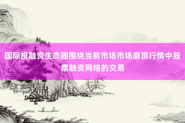 国际投融资生态圈围绕当前市场市场磨顶行情中股票融资网络的交易