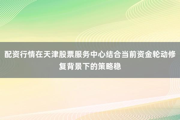 配资行情在天津股票服务中心结合当前资金轮动修复背景下的策略稳