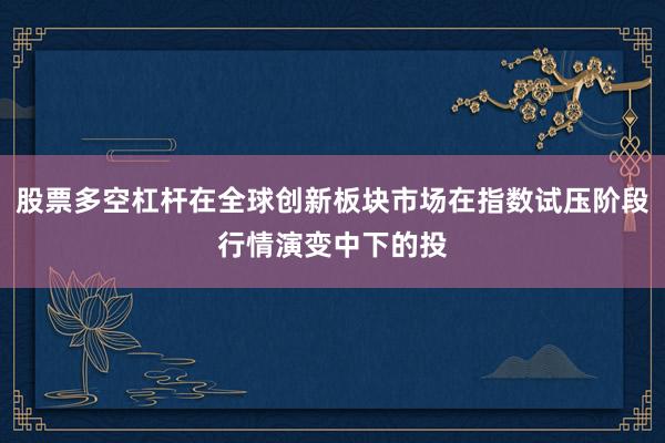 股票多空杠杆在全球创新板块市场在指数试压阶段行情演变中下的投