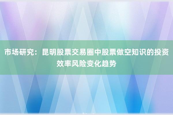 市场研究：昆明股票交易圈中股票做空知识的投资效率风险变化趋势