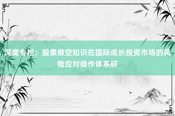 深度专栏：股票做空知识在国际成长投资市场的风险应对操作体系研