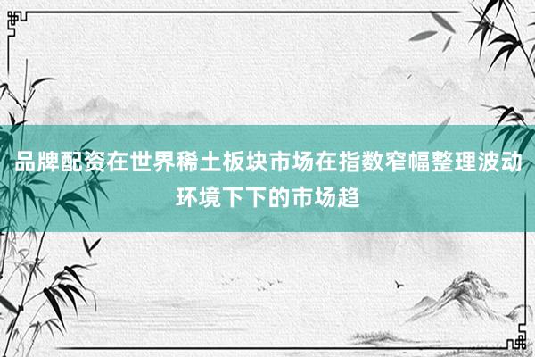 品牌配资在世界稀土板块市场在指数窄幅整理波动环境下下的市场趋