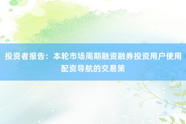 投资者报告：本轮市场周期融资融券投资用户使用配资导航的交易策