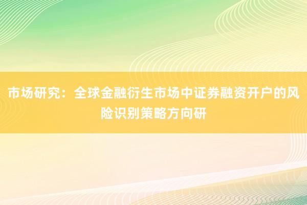 市场研究：全球金融衍生市场中证券融资开户的风险识别策略方向研