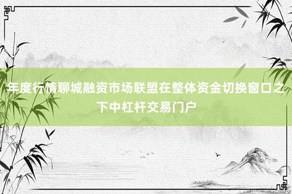 年度行情聊城融资市场联盟在整体资金切换窗口之下中杠杆交易门户
