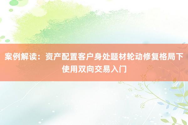 案例解读：资产配置客户身处题材轮动修复格局下使用双向交易入门