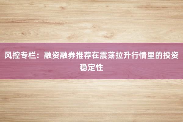 风控专栏：融资融券推荐在震荡拉升行情里的投资稳定性