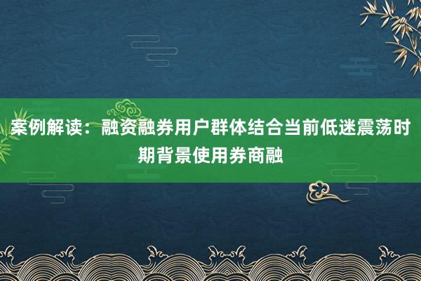 案例解读：融资融券用户群体结合当前低迷震荡时期背景使用券商融