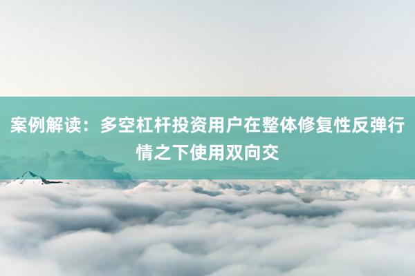 案例解读：多空杠杆投资用户在整体修复性反弹行情之下使用双向交
