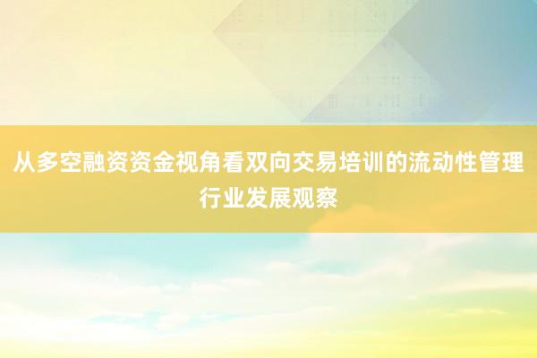从多空融资资金视角看双向交易培训的流动性管理行业发展观察