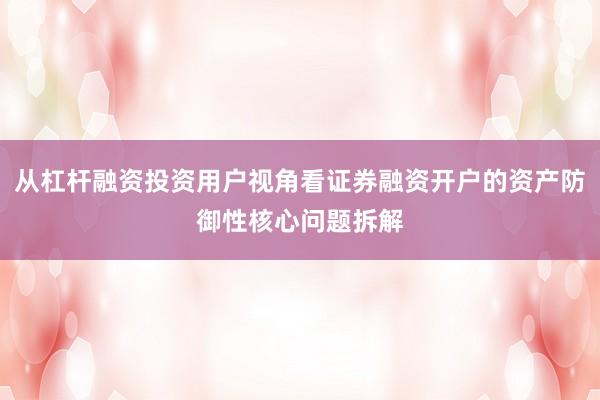 从杠杆融资投资用户视角看证券融资开户的资产防御性核心问题拆解