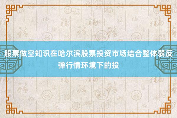 股票做空知识在哈尔滨股票投资市场结合整体弱反弹行情环境下的投