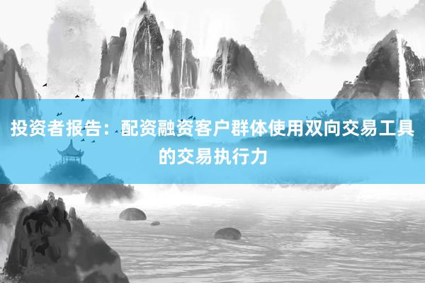 投资者报告：配资融资客户群体使用双向交易工具的交易执行力