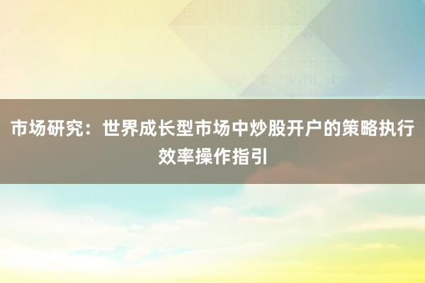市场研究：世界成长型市场中炒股开户的策略执行效率操作指引