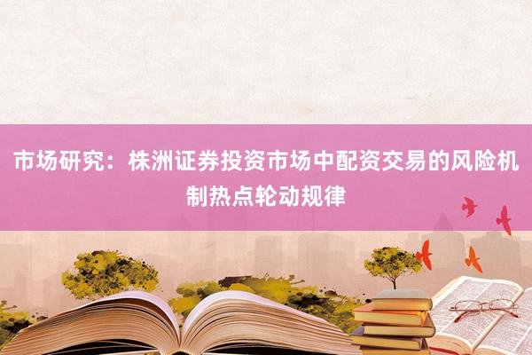 市场研究：株洲证券投资市场中配资交易的风险机制热点轮动规律