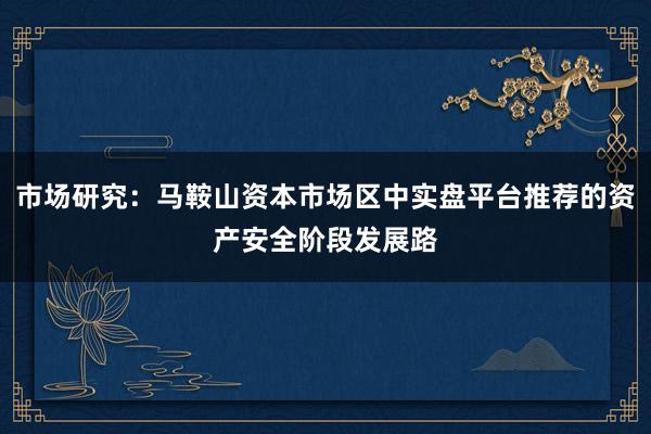 市场研究：马鞍山资本市场区中实盘平台推荐的资产安全阶段发展路