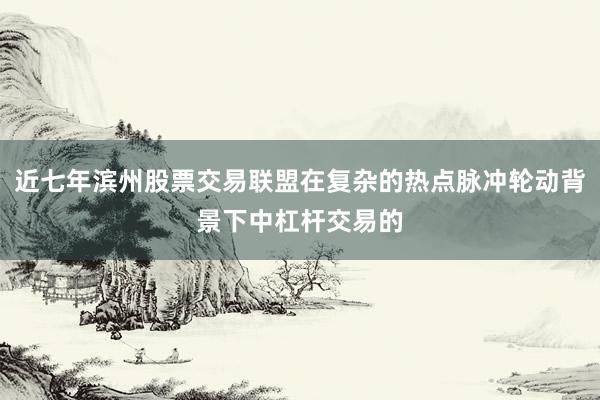 近七年滨州股票交易联盟在复杂的热点脉冲轮动背景下中杠杆交易的