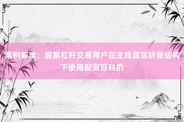 案例解读：股票杠杆交易用户在主线震荡阶段结构下使用配资百科的