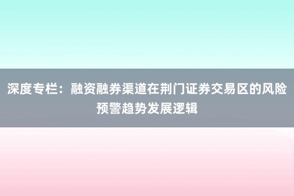 深度专栏：融资融券渠道在荆门证券交易区的风险预警趋势发展逻辑